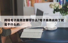 跨境电子商务主要学什么?电子商务说白了就是干什么的