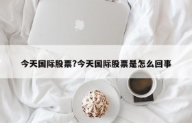 今天国际股票?今天国际股票是怎么回事