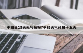 平和县15天天气预报?平和天气预报十五天