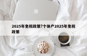 2025年免税政策?个体户2025年免税政策